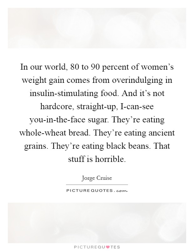 In our world, 80 to 90 percent of women's weight gain comes from overindulging in insulin-stimulating food. And it's not hardcore, straight-up, I-can-see you-in-the-face sugar. They're eating whole-wheat bread. They're eating ancient grains. They're eating black beans. That stuff is horrible Picture Quote #1