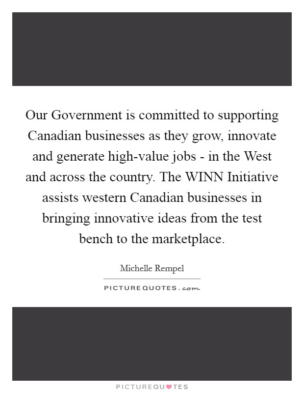 Our Government is committed to supporting Canadian businesses as they grow, innovate and generate high-value jobs - in the West and across the country. The WINN Initiative assists western Canadian businesses in bringing innovative ideas from the test bench to the marketplace Picture Quote #1