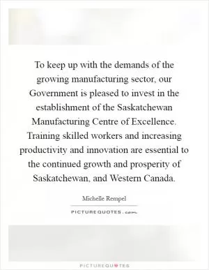 To keep up with the demands of the growing manufacturing sector, our Government is pleased to invest in the establishment of the Saskatchewan Manufacturing Centre of Excellence. Training skilled workers and increasing productivity and innovation are essential to the continued growth and prosperity of Saskatchewan, and Western Canada Picture Quote #1