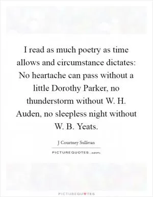 I read as much poetry as time allows and circumstance dictates: No heartache can pass without a little Dorothy Parker, no thunderstorm without W. H. Auden, no sleepless night without W. B. Yeats Picture Quote #1
