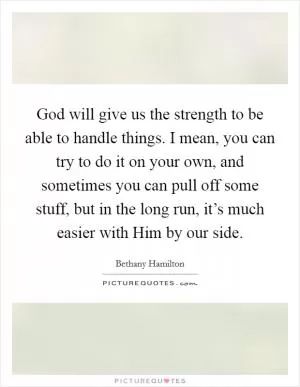 God will give us the strength to be able to handle things. I mean, you can try to do it on your own, and sometimes you can pull off some stuff, but in the long run, it’s much easier with Him by our side Picture Quote #1