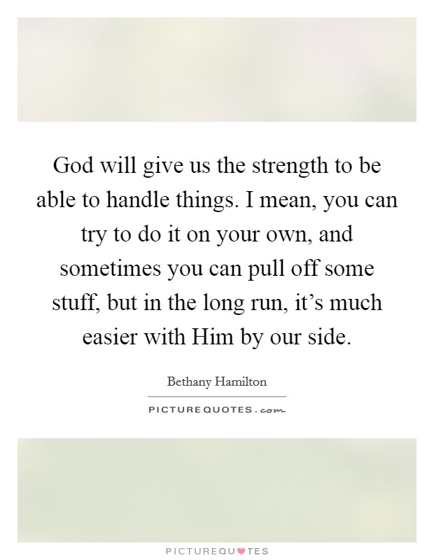 God will give us the strength to be able to handle things. I mean, you can try to do it on your own, and sometimes you can pull off some stuff, but in the long run, it's much easier with Him by our side Picture Quote #1