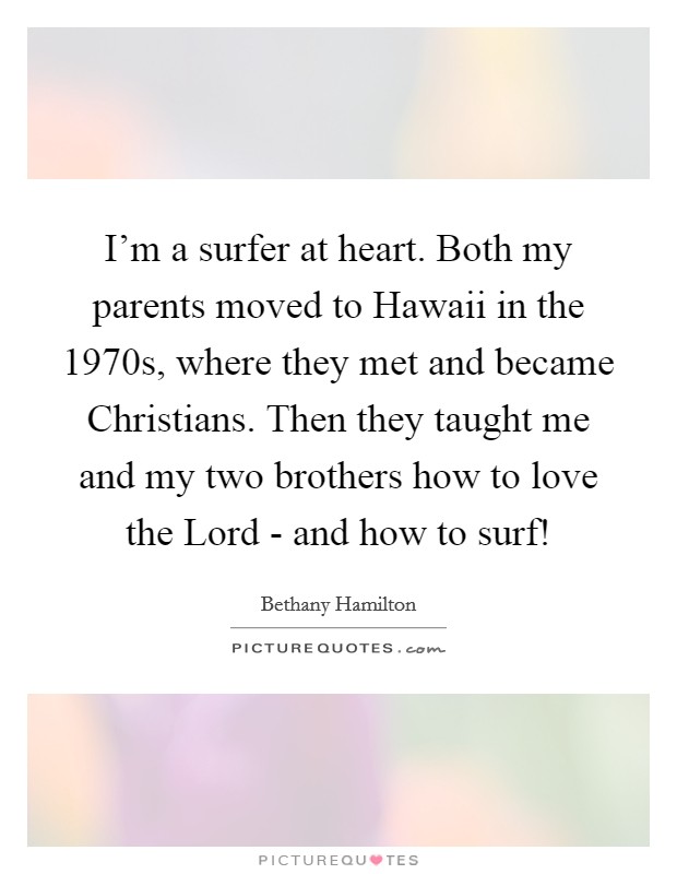 I'm a surfer at heart. Both my parents moved to Hawaii in the 1970s, where they met and became Christians. Then they taught me and my two brothers how to love the Lord - and how to surf! Picture Quote #1
