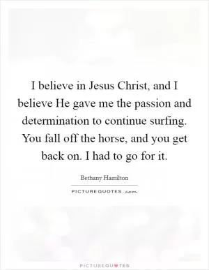 I believe in Jesus Christ, and I believe He gave me the passion and determination to continue surfing. You fall off the horse, and you get back on. I had to go for it Picture Quote #1