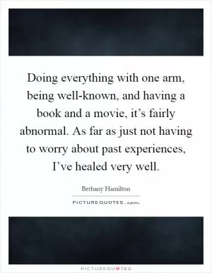 Doing everything with one arm, being well-known, and having a book and a movie, it’s fairly abnormal. As far as just not having to worry about past experiences, I’ve healed very well Picture Quote #1