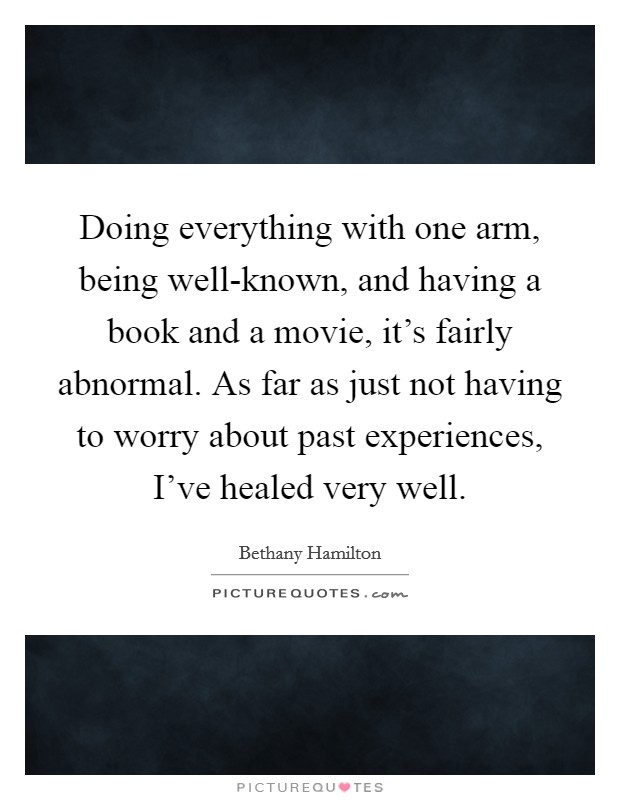 Doing everything with one arm, being well-known, and having a book and a movie, it's fairly abnormal. As far as just not having to worry about past experiences, I've healed very well Picture Quote #1
