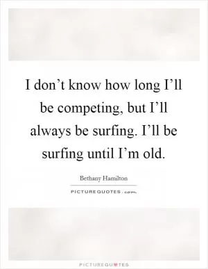 I don’t know how long I’ll be competing, but I’ll always be surfing. I’ll be surfing until I’m old Picture Quote #1