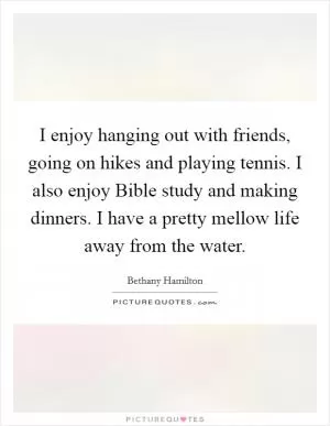 I enjoy hanging out with friends, going on hikes and playing tennis. I also enjoy Bible study and making dinners. I have a pretty mellow life away from the water Picture Quote #1