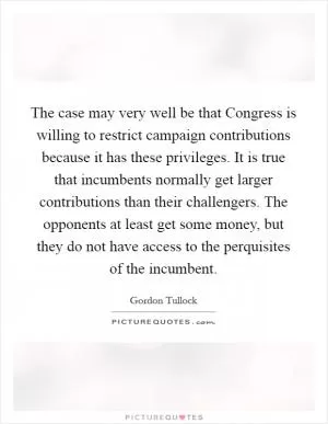 The case may very well be that Congress is willing to restrict campaign contributions because it has these privileges. It is true that incumbents normally get larger contributions than their challengers. The opponents at least get some money, but they do not have access to the perquisites of the incumbent Picture Quote #1