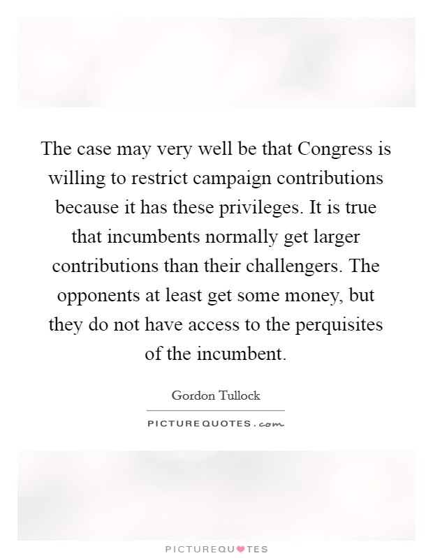 The case may very well be that Congress is willing to restrict campaign contributions because it has these privileges. It is true that incumbents normally get larger contributions than their challengers. The opponents at least get some money, but they do not have access to the perquisites of the incumbent Picture Quote #1