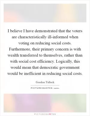 I believe I have demonstrated that the voters are characteristically ill-informed when voting on reducing social costs. Furthermore, their primary concern is with wealth transferred to themselves, rather than with social cost efficiency. Logically, this would mean that democratic government would be inefficient in reducing social costs Picture Quote #1