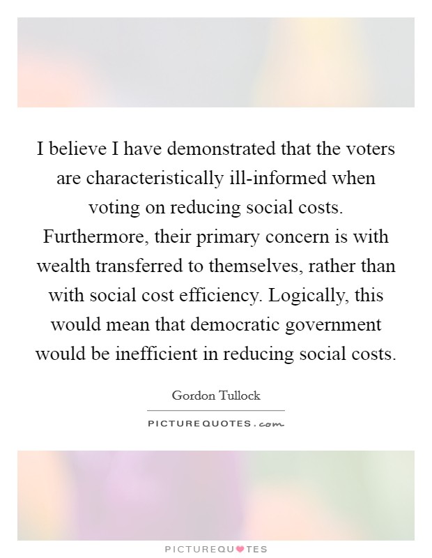 I believe I have demonstrated that the voters are characteristically ill-informed when voting on reducing social costs. Furthermore, their primary concern is with wealth transferred to themselves, rather than with social cost efficiency. Logically, this would mean that democratic government would be inefficient in reducing social costs Picture Quote #1
