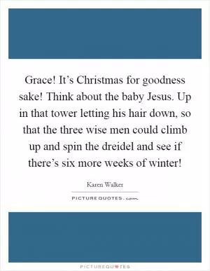 Grace! It’s Christmas for goodness sake! Think about the baby Jesus. Up in that tower letting his hair down, so that the three wise men could climb up and spin the dreidel and see if there’s six more weeks of winter! Picture Quote #1