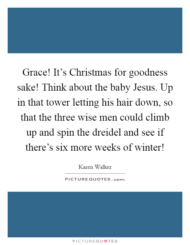 Grace! It's Christmas for goodness sake! Think about the baby Jesus. Up in that tower letting his hair down, so that the three wise men could climb up and spin the dreidel and see if there's six more weeks of winter! Picture Quote #1