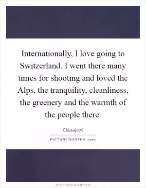 Internationally, I love going to Switzerland. I went there many times for shooting and loved the Alps, the tranquility, cleanliness, the greenery and the warmth of the people there Picture Quote #1