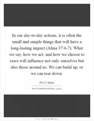 In our day-to-day actions, it is often the small and simple things that will have a long-lasting impact (Alma 37:6-7). What we say, how we act, and how we choose to react will influence not only ourselves but also those around us. We can build up, or we can tear down Picture Quote #1