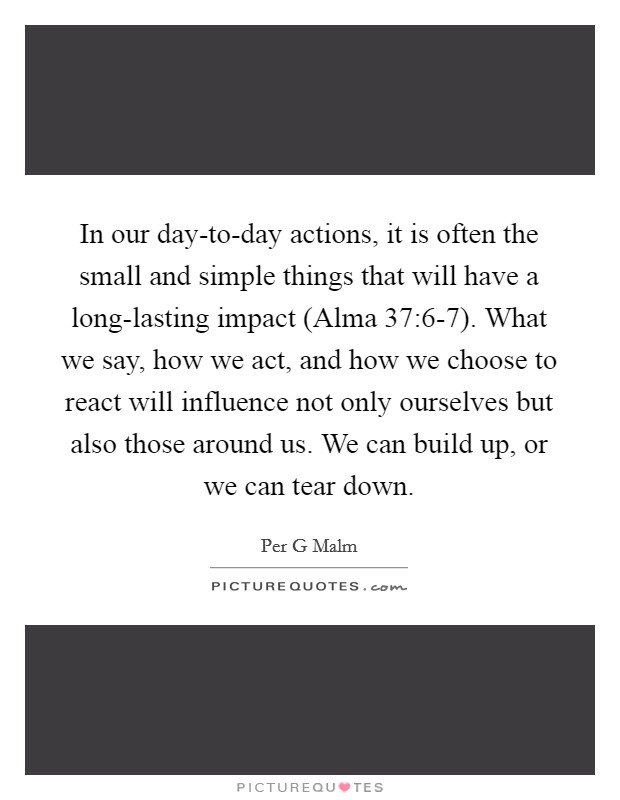 In our day-to-day actions, it is often the small and simple things that will have a long-lasting impact (Alma 37:6-7). What we say, how we act, and how we choose to react will influence not only ourselves but also those around us. We can build up, or we can tear down Picture Quote #1