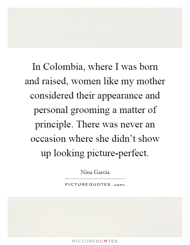 In Colombia, where I was born and raised, women like my mother considered their appearance and personal grooming a matter of principle. There was never an occasion where she didn't show up looking picture-perfect Picture Quote #1