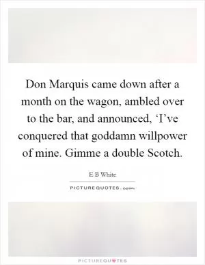 Don Marquis came down after a month on the wagon, ambled over to the bar, and announced, ‘I’ve conquered that goddamn willpower of mine. Gimme a double Scotch Picture Quote #1