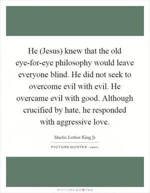 He (Jesus) knew that the old eye-for-eye philosophy would leave everyone blind. He did not seek to overcome evil with evil. He overcame evil with good. Although crucified by hate, he responded with aggressive love Picture Quote #1