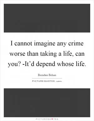 I cannot imagine any crime worse than taking a life, can you? -It’d depend whose life Picture Quote #1