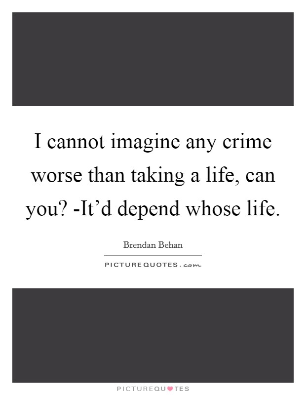 I cannot imagine any crime worse than taking a life, can you? -It'd depend whose life Picture Quote #1