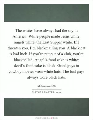 The whites have always had the say in America. White people made Jesus white, angels white, the Last Supper white. If I threaten you, I’m blackmailing you. A black cat is bad luck. If you’re put out of a club, you’re blackballed. Angel’s-food cake is white; devil’s-food cake is black. Good guys in cowboy movies wear white hats. The bad guys always wore black hats Picture Quote #1