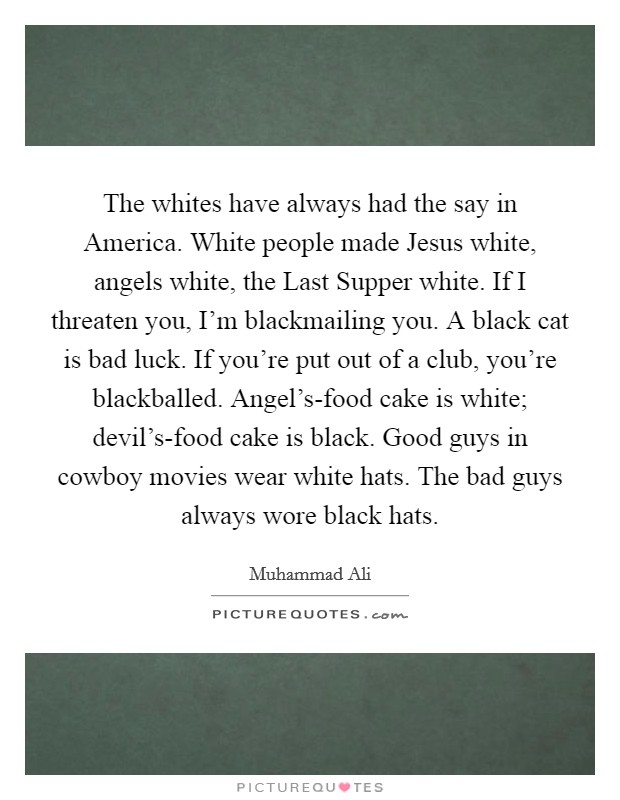 The whites have always had the say in America. White people made Jesus white, angels white, the Last Supper white. If I threaten you, I'm blackmailing you. A black cat is bad luck. If you're put out of a club, you're blackballed. Angel's-food cake is white; devil's-food cake is black. Good guys in cowboy movies wear white hats. The bad guys always wore black hats Picture Quote #1