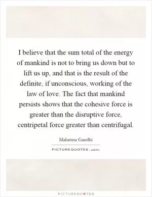I believe that the sum total of the energy of mankind is not to bring us down but to lift us up, and that is the result of the definite, if unconscious, working of the law of love. The fact that mankind persists shows that the cohesive force is greater than the disruptive force, centripetal force greater than centrifugal Picture Quote #1