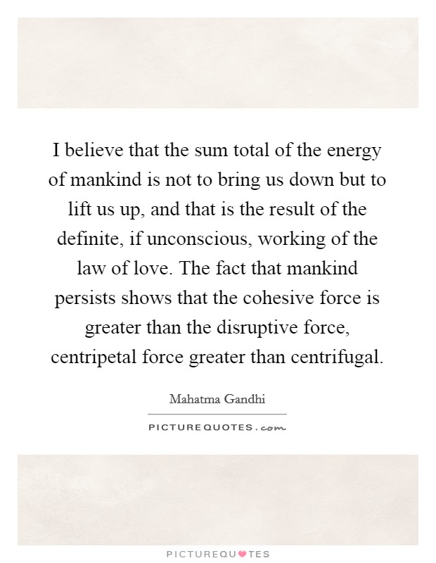 I believe that the sum total of the energy of mankind is not to bring us down but to lift us up, and that is the result of the definite, if unconscious, working of the law of love. The fact that mankind persists shows that the cohesive force is greater than the disruptive force, centripetal force greater than centrifugal Picture Quote #1