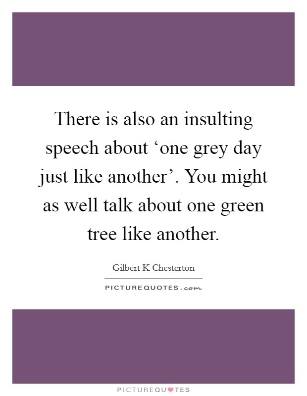 There is also an insulting speech about ‘one grey day just like another'. You might as well talk about one green tree like another Picture Quote #1