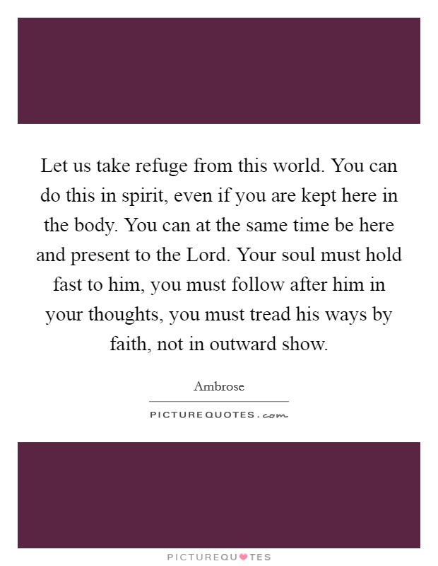Let us take refuge from this world. You can do this in spirit, even if you are kept here in the body. You can at the same time be here and present to the Lord. Your soul must hold fast to him, you must follow after him in your thoughts, you must tread his ways by faith, not in outward show Picture Quote #1