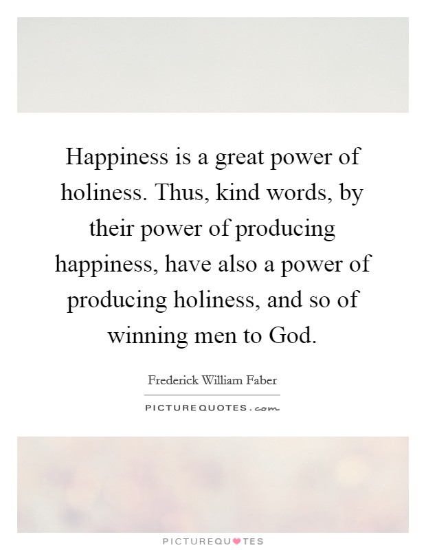 Happiness is a great power of holiness. Thus, kind words, by their power of producing happiness, have also a power of producing holiness, and so of winning men to God Picture Quote #1