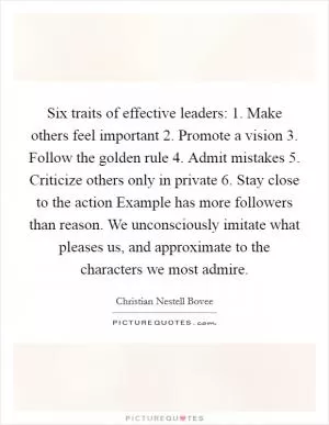 Six traits of effective leaders: 1. Make others feel important 2. Promote a vision 3. Follow the golden rule 4. Admit mistakes 5. Criticize others only in private 6. Stay close to the action Example has more followers than reason. We unconsciously imitate what pleases us, and approximate to the characters we most admire Picture Quote #1