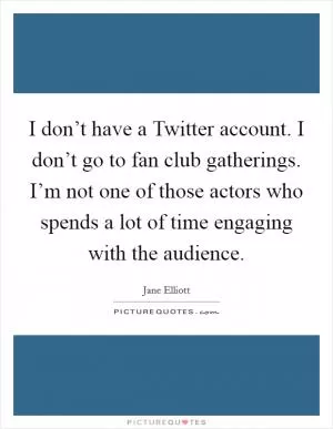I don’t have a Twitter account. I don’t go to fan club gatherings. I’m not one of those actors who spends a lot of time engaging with the audience Picture Quote #1