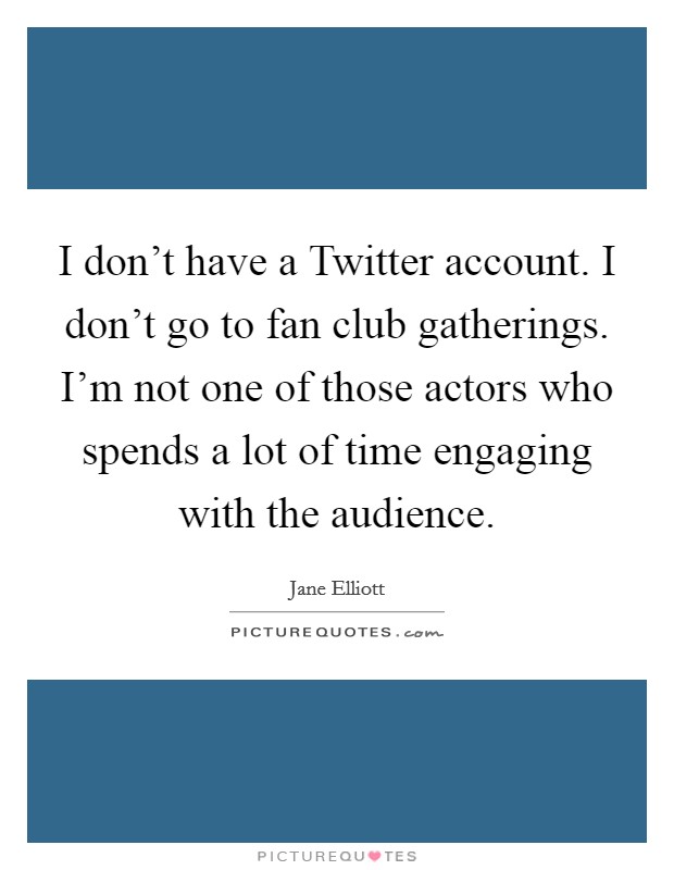 I don't have a Twitter account. I don't go to fan club gatherings. I'm not one of those actors who spends a lot of time engaging with the audience Picture Quote #1