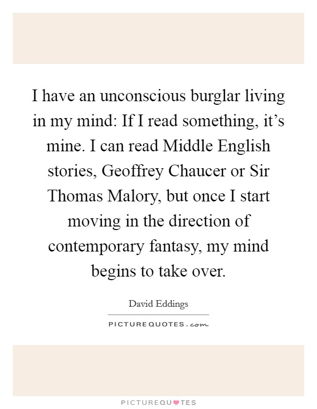 I have an unconscious burglar living in my mind: If I read something, it's mine. I can read Middle English stories, Geoffrey Chaucer or Sir Thomas Malory, but once I start moving in the direction of contemporary fantasy, my mind begins to take over Picture Quote #1