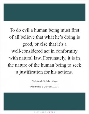 To do evil a human being must first of all believe that what he’s doing is good, or else that it’s a well-considered act in conformity with natural law. Fortunately, it is in the nature of the human being to seek a justification for his actions Picture Quote #1