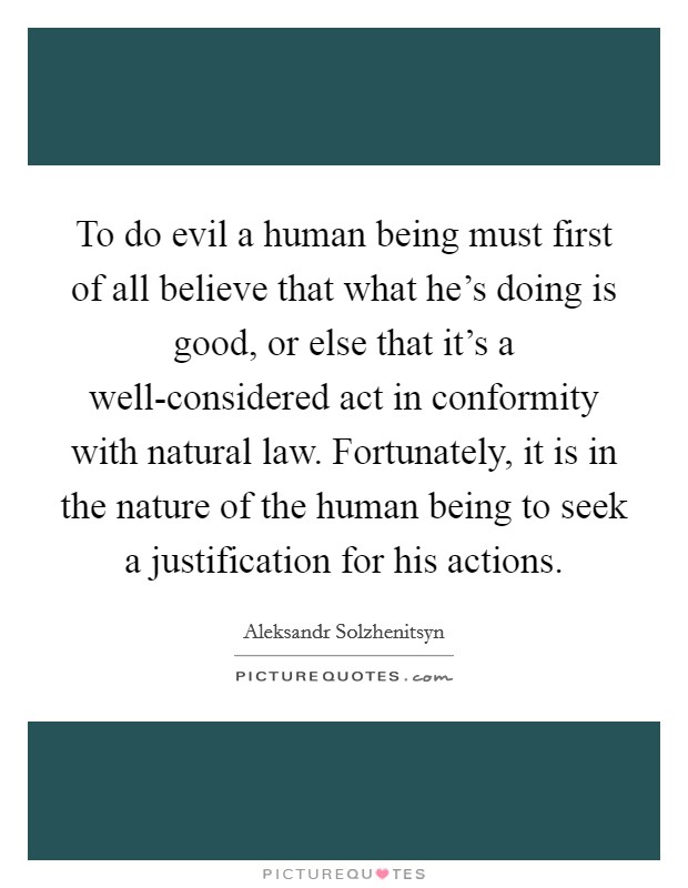 To do evil a human being must first of all believe that what he's doing is good, or else that it's a well-considered act in conformity with natural law. Fortunately, it is in the nature of the human being to seek a justification for his actions Picture Quote #1