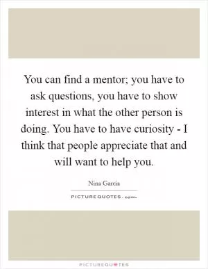 You can find a mentor; you have to ask questions, you have to show interest in what the other person is doing. You have to have curiosity - I think that people appreciate that and will want to help you Picture Quote #1