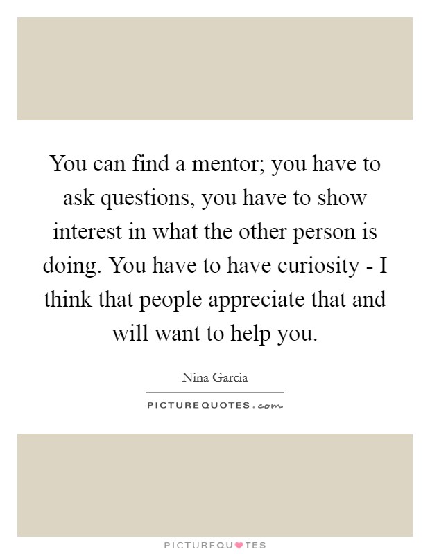 You can find a mentor; you have to ask questions, you have to show interest in what the other person is doing. You have to have curiosity - I think that people appreciate that and will want to help you Picture Quote #1