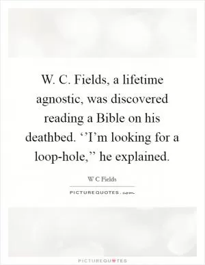 W. C. Fields, a lifetime agnostic, was discovered reading a Bible on his deathbed. ‘’I’m looking for a loop-hole,’’ he explained Picture Quote #1