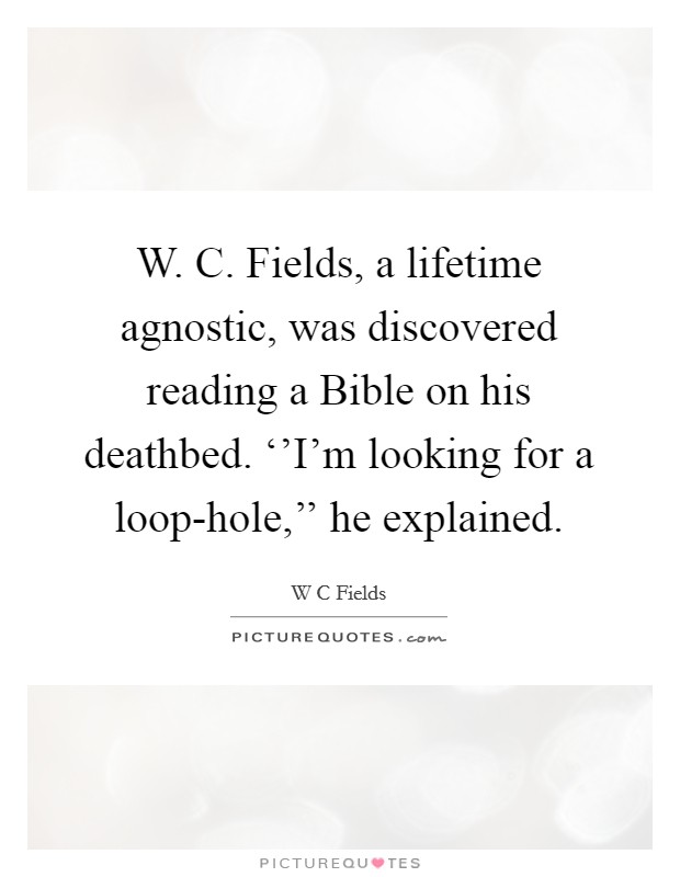 W. C. Fields, a lifetime agnostic, was discovered reading a Bible on his deathbed. ‘'I'm looking for a loop-hole,'' he explained Picture Quote #1