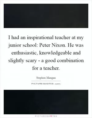 I had an inspirational teacher at my junior school: Peter Nixon. He was enthusiastic, knowledgeable and slightly scary - a good combination for a teacher Picture Quote #1
