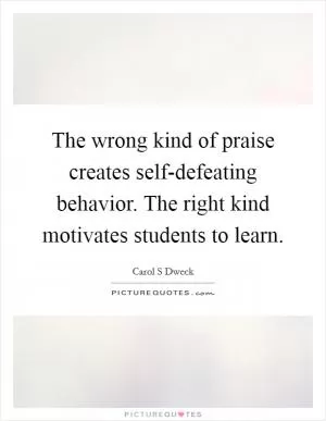 The wrong kind of praise creates self-defeating behavior. The right kind motivates students to learn Picture Quote #1