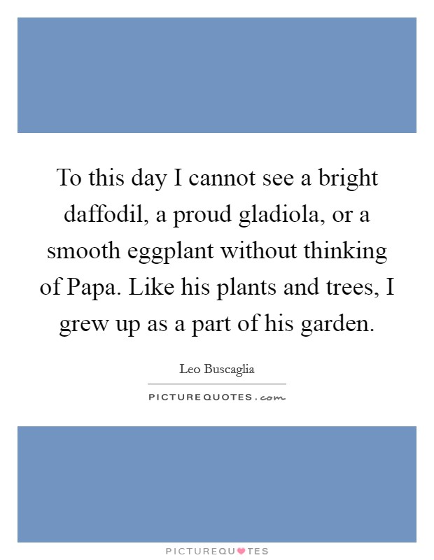 To this day I cannot see a bright daffodil, a proud gladiola, or a smooth eggplant without thinking of Papa. Like his plants and trees, I grew up as a part of his garden Picture Quote #1