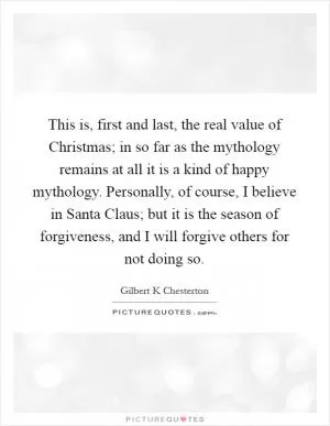 This is, first and last, the real value of Christmas; in so far as the mythology remains at all it is a kind of happy mythology. Personally, of course, I believe in Santa Claus; but it is the season of forgiveness, and I will forgive others for not doing so Picture Quote #1
