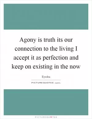 Agony is truth its our connection to the living I accept it as perfection and keep on existing in the now Picture Quote #1