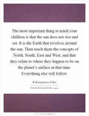 The most important thing to teach your children is that the sun does not rise and set. It is the Earth that revolves around the sun. Then teach them the concepts of North, South, East and West, and that they relate to where they happen to be on the planet’s surface at that time. Everything else will follow Picture Quote #1