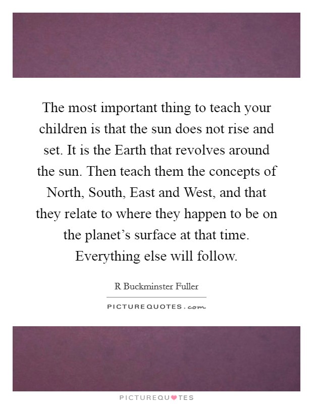The most important thing to teach your children is that the sun does not rise and set. It is the Earth that revolves around the sun. Then teach them the concepts of North, South, East and West, and that they relate to where they happen to be on the planet's surface at that time. Everything else will follow Picture Quote #1